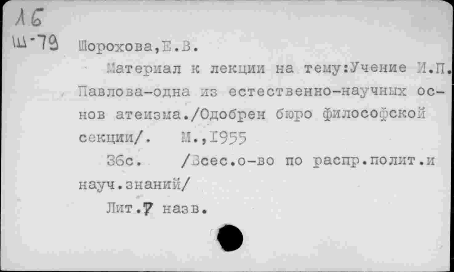 ﻿Шорохова,Е.З.
Материал к лекции на тему:Учение И.П Павлова-одна из естественно-научных основ атеизма./Одобрен бюро философской секции/. М.,1955
36с. /Зсес.о-во по распр.полит.и науч.знаний/
Лит.7 назв.